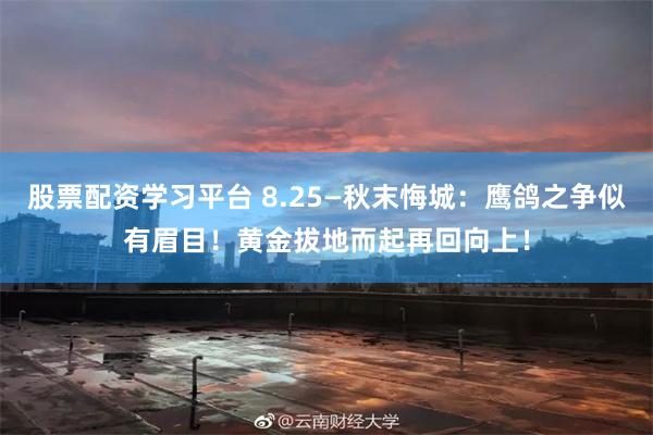 股票配资学习平台 8.25—秋末悔城：鹰鸽之争似有眉目！黄金拔地而起再回向上！