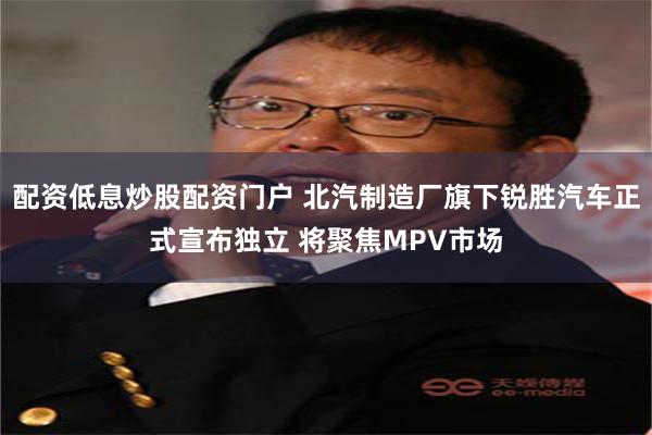 配资低息炒股配资门户 北汽制造厂旗下锐胜汽车正式宣布独立 将聚焦MPV市场