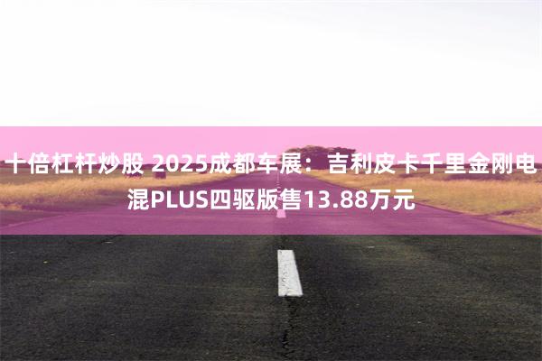 十倍杠杆炒股 2025成都车展：吉利皮卡千里金刚电混PLUS四驱版售13.88万元