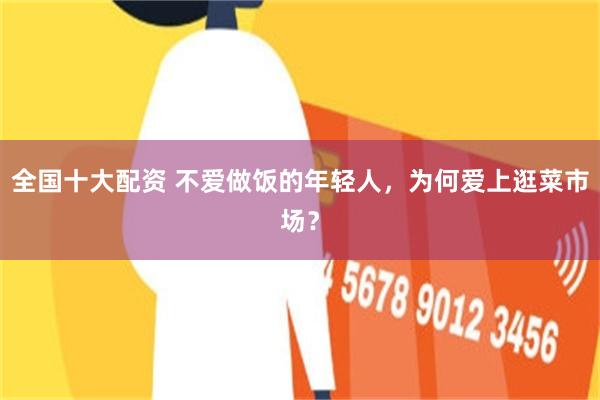 全国十大配资 不爱做饭的年轻人，为何爱上逛菜市场？