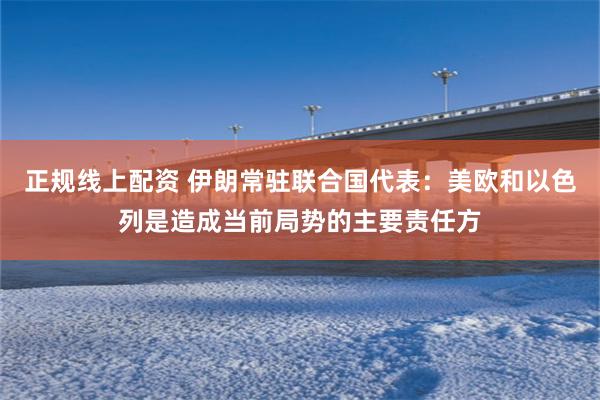 正规线上配资 伊朗常驻联合国代表：美欧和以色列是造成当前局势的主要责任方
