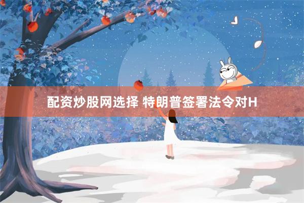 配资炒股网选择 特朗普签署法令对H