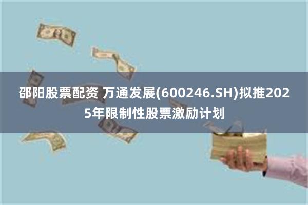 邵阳股票配资 万通发展(600246.SH)拟推2025年限制性股票激励计划