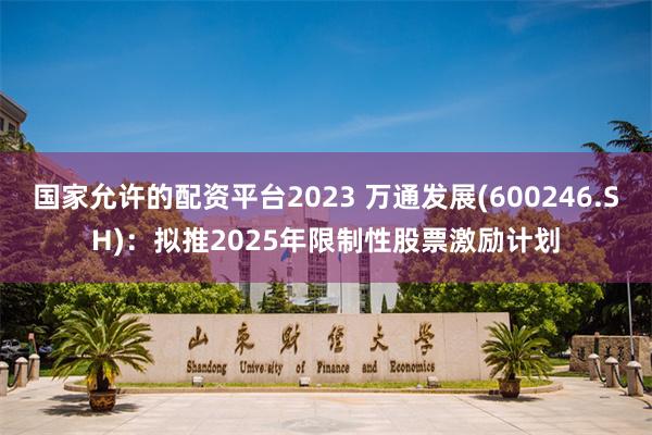 国家允许的配资平台2023 万通发展(600246.SH)：拟推2025年限制性股票激励计划
