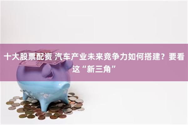 十大股票配资 汽车产业未来竞争力如何搭建？要看这“新三角”