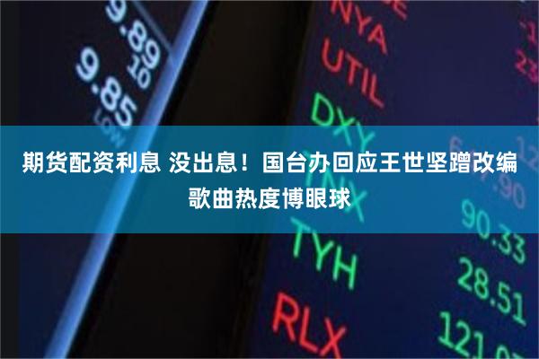 期货配资利息 没出息！国台办回应王世坚蹭改编歌曲热度博眼球