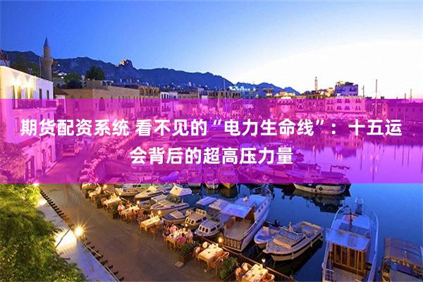 期货配资系统 看不见的“电力生命线”：十五运会背后的超高压力量