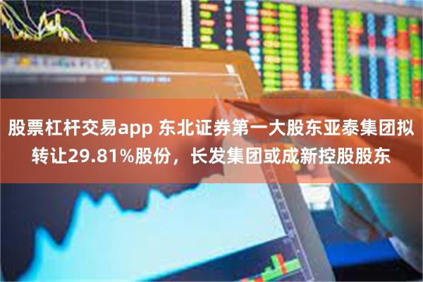 股票杠杆交易app 东北证券第一大股东亚泰集团拟转让29.81%股份，长发集团或成新控股股东