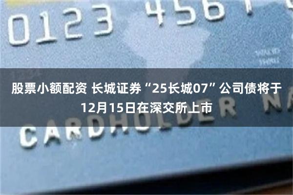 股票小额配资 长城证券“25长城07”公司债将于12月15日在深交所上市