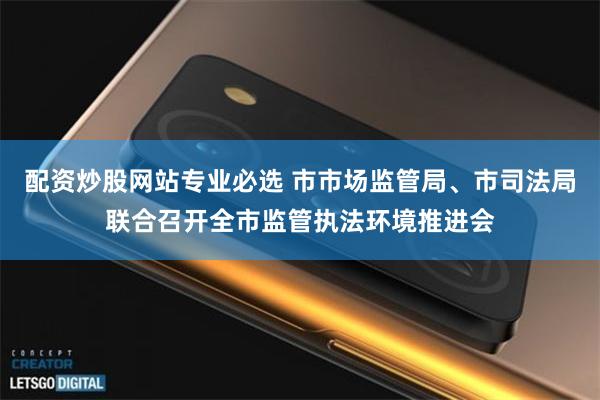 配资炒股网站专业必选 市市场监管局、市司法局联合召开全市监管执法环境推进会
