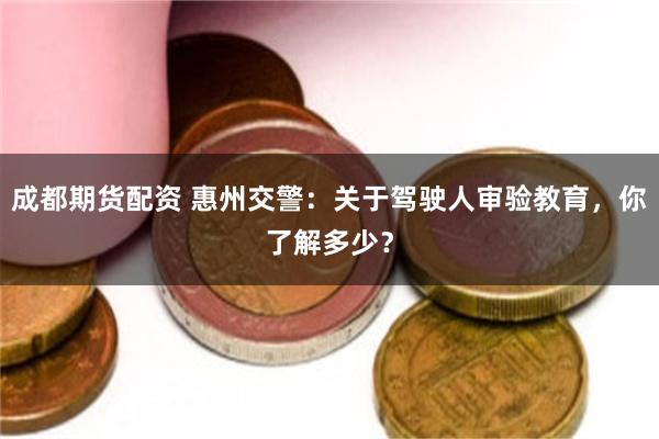 成都期货配资 惠州交警：关于驾驶人审验教育，你了解多少？