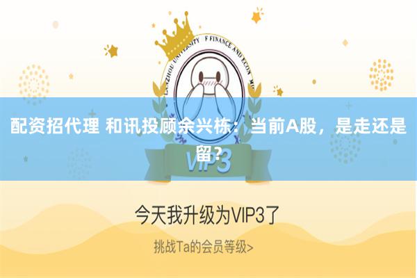 配资招代理 和讯投顾余兴栋：当前A股，是走还是留？