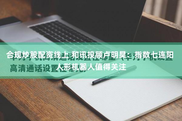合规炒股配资线上 和讯投顾卢明昊：指数七连阳 人形机器人值得关注