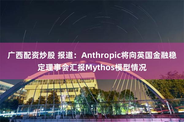 广西配资炒股 报道：Anthropic将向英国金融稳定理事会汇报Mythos模型情况