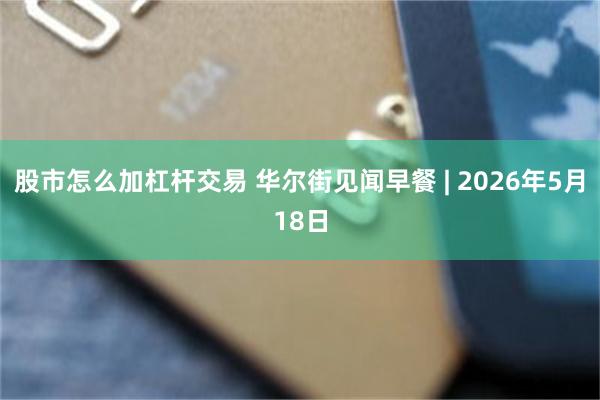 股市怎么加杠杆交易 华尔街见闻早餐 | 2026年5月18日