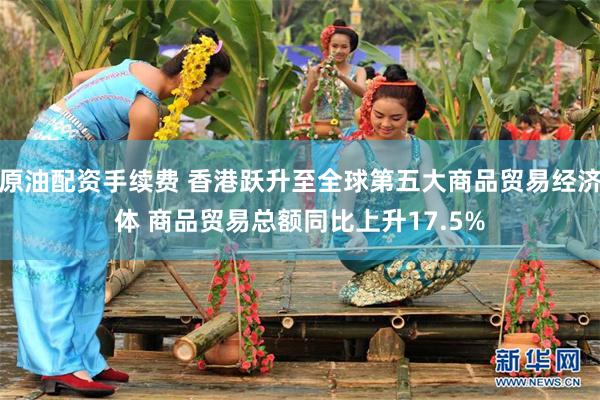 原油配资手续费 香港跃升至全球第五大商品贸易经济体 商品贸易总额同比上升17.5%