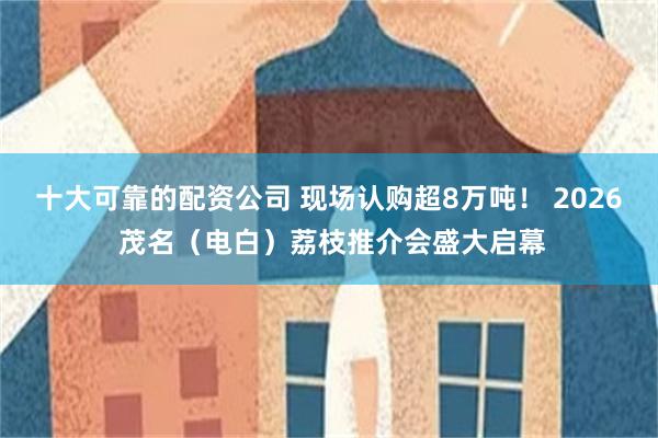 十大可靠的配资公司 现场认购超8万吨！ 2026 茂名（电白）荔枝推介会盛大启幕