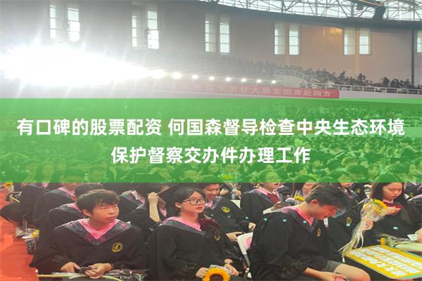 有口碑的股票配资 何国森督导检查中央生态环境保护督察交办件办理工作