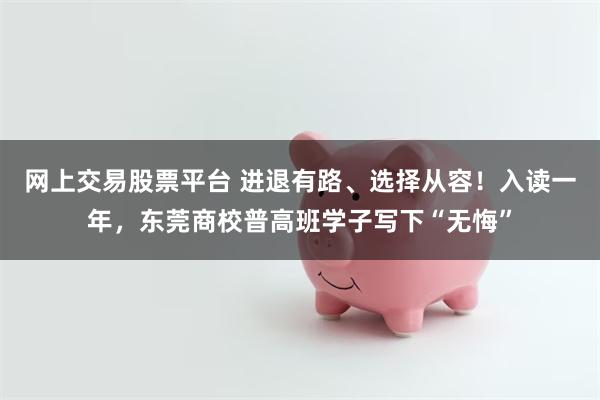 网上交易股票平台 进退有路、选择从容！入读一年，东莞商校普高班学子写下“无悔”