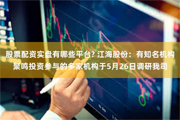 股票配资实盘有哪些平台? 江海股份：有知名机构聚鸣投资参与的多家机构于5月26日调研我司