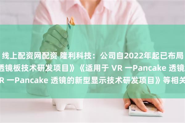 线上配资网配资 隆利科技：公司自2022年起已布局了《Mini-LED用微透镜板技术研发项目》《适用于 VR 一Pancake 透镜的新型显示技术研发项目》等相关项目