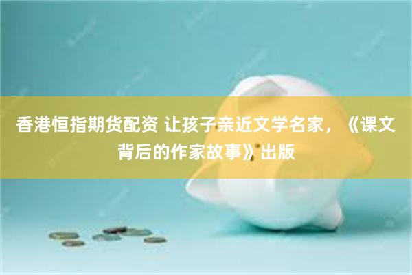 香港恒指期货配资 让孩子亲近文学名家，《课文背后的作家故事》出版