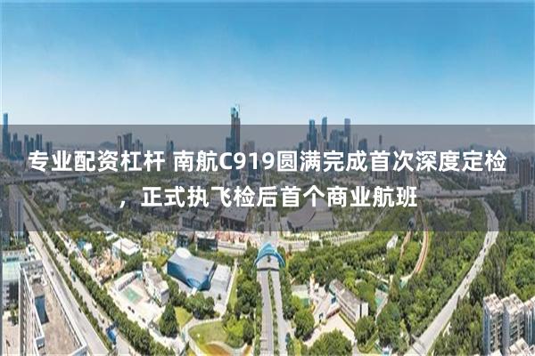 专业配资杠杆 南航C919圆满完成首次深度定检，正式执飞检后首个商业航班