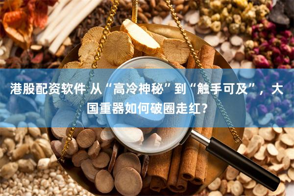 港股配资软件 从“高冷神秘”到“触手可及”，大国重器如何破圈走红？