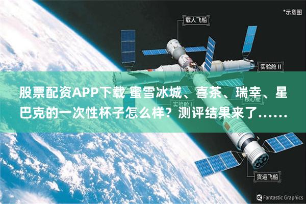 股票配资APP下载 蜜雪冰城、喜茶、瑞幸、星巴克的一次性杯子怎么样？测评结果来了……