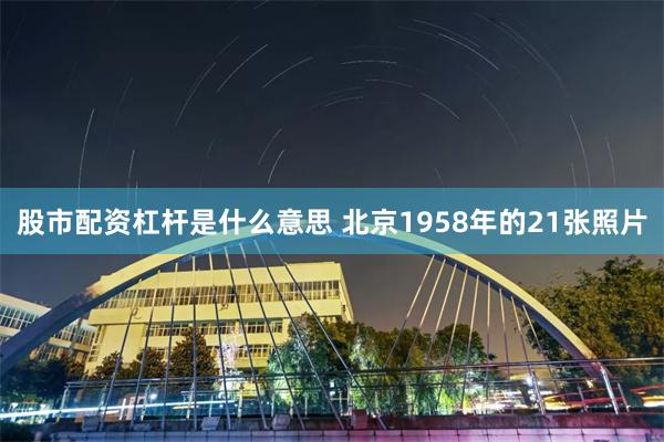 股市配资杠杆是什么意思 北京1958年的21张照片
