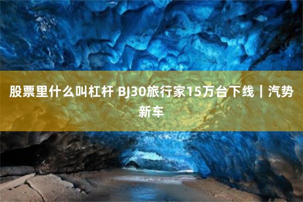 股票里什么叫杠杆 BJ30旅行家15万台下线｜汽势新车