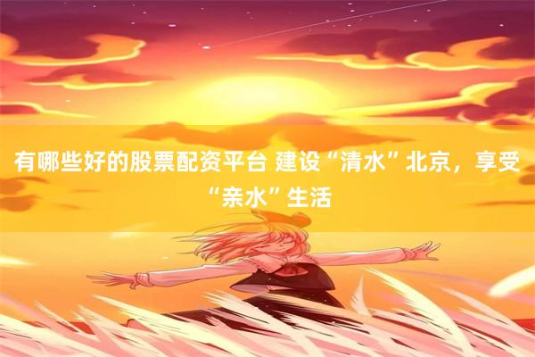 有哪些好的股票配资平台 建设“清水”北京，享受“亲水”生活