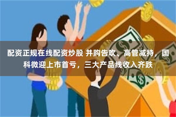配资正规在线配资炒股 并购告吹、高管减持，国科微迎上市首亏，三大产品线收入齐跌