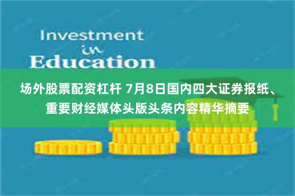 场外股票配资杠杆 7月8日国内四大证券报纸、重要财经媒体头版头条内容精华摘要