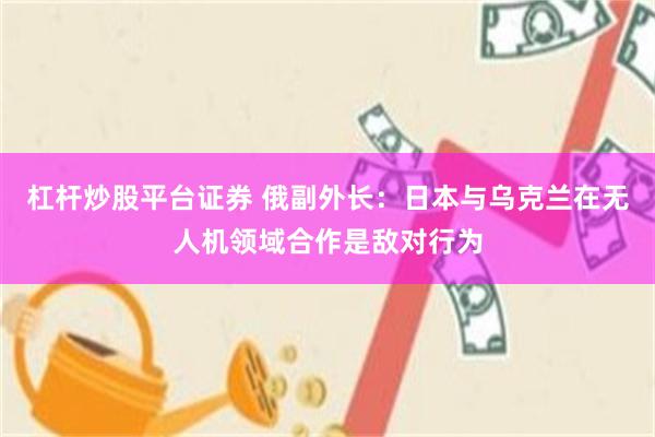 杠杆炒股平台证券 俄副外长：日本与乌克兰在无人机领域合作是敌对行为