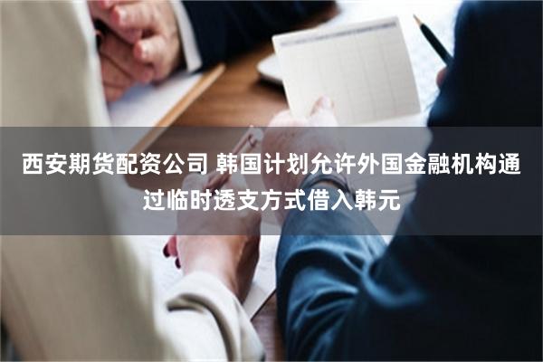 西安期货配资公司 韩国计划允许外国金融机构通过临时透支方式借入韩元