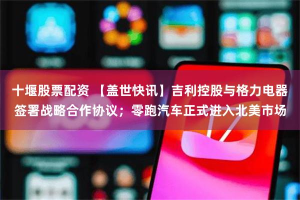 十堰股票配资 【盖世快讯】吉利控股与格力电器签署战略合作协议；零跑汽车正式进入北美市场