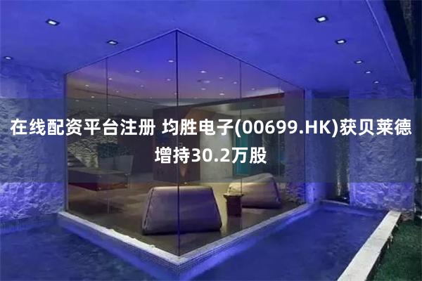 在线配资平台注册 均胜电子(00699.HK)获贝莱德增持30.2万股