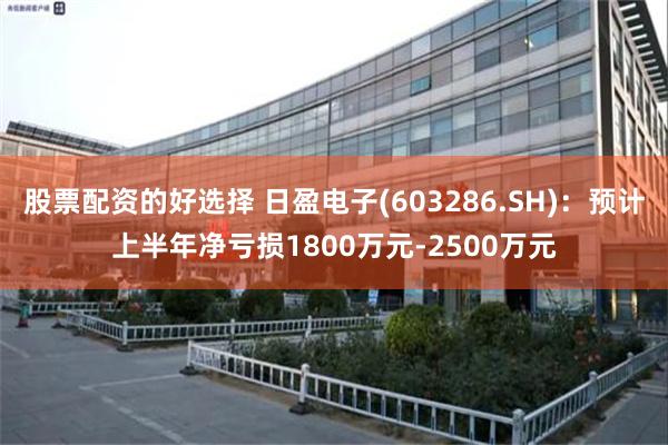 股票配资的好选择 日盈电子(603286.SH)：预计上半年净亏损1800万元-2500万元