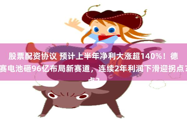 股票配资协议 预计上半年净利大涨超140%！德赛电池砸96亿布局新赛道，连续2年利润下滑迎拐点？