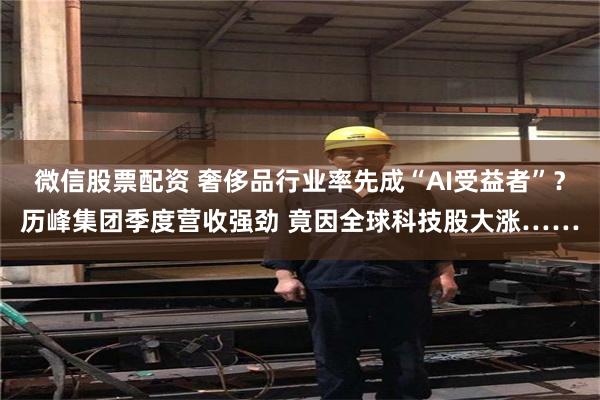 微信股票配资 奢侈品行业率先成“AI受益者”？历峰集团季度营收强劲 竟因全球科技股大涨……