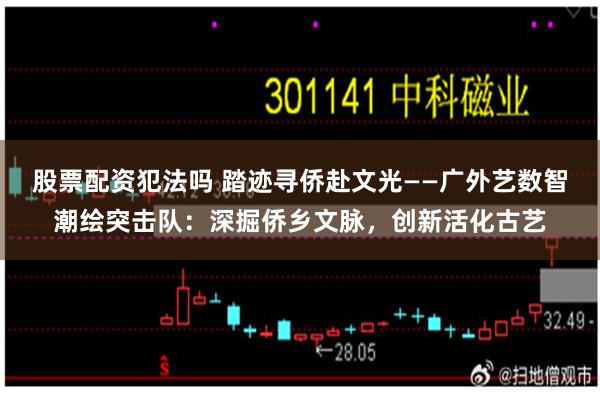 股票配资犯法吗 踏迹寻侨赴文光——广外艺数智潮绘突击队：深掘侨乡文脉，创新活化古艺