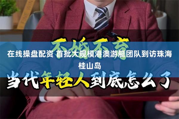 在线操盘配资 首批大规模港澳游艇团队到访珠海桂山岛