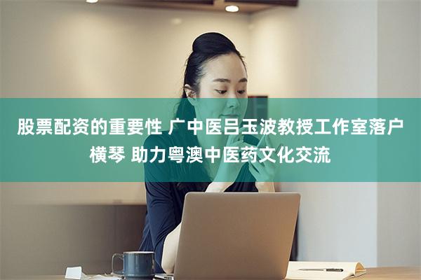 股票配资的重要性 广中医吕玉波教授工作室落户横琴 助力粤澳中医药文化交流