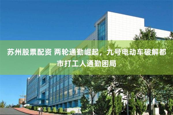 苏州股票配资 两轮通勤崛起，九号电动车破解都市打工人通勤困局