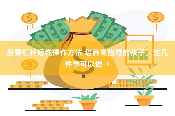 股票杠杆短线操作方法 培养高自尊的孩子，这几件事可以做→