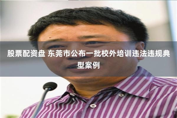 股票配资盘 东莞市公布一批校外培训违法违规典型案例