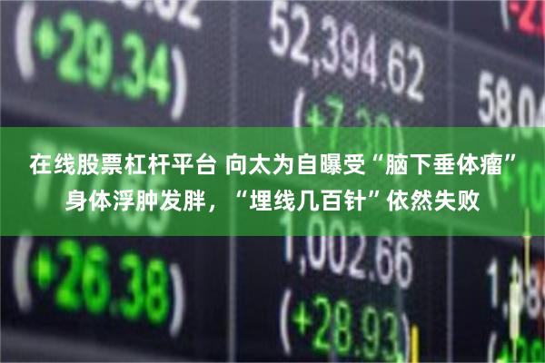 在线股票杠杆平台 向太为自曝受“脑下垂体瘤”身体浮肿发胖，“埋线几百针”依然失败