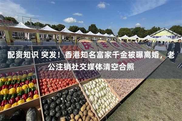 配资知识 突发！香港知名富家千金被曝离婚，老公注销社交媒体清空合照