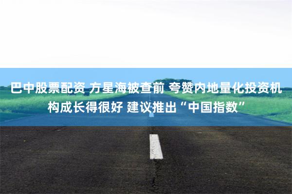 巴中股票配资 方星海被查前 夸赞内地量化投资机构成长得很好 建议推出“中国指数”